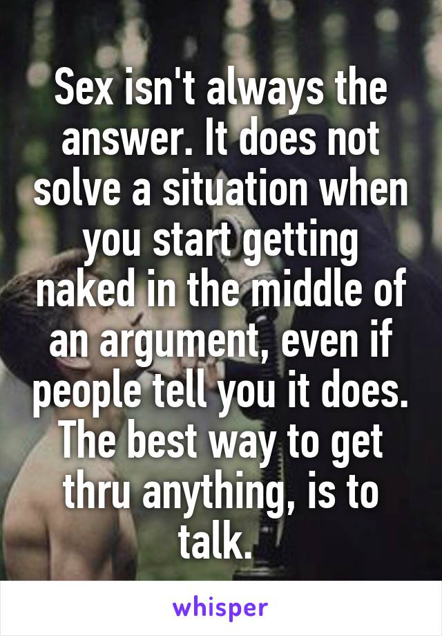 Sex isn't always the answer. It does not solve a situation when you start getting naked in the middle of an argument, even if people tell you it does. The best way to get thru anything, is to talk. 