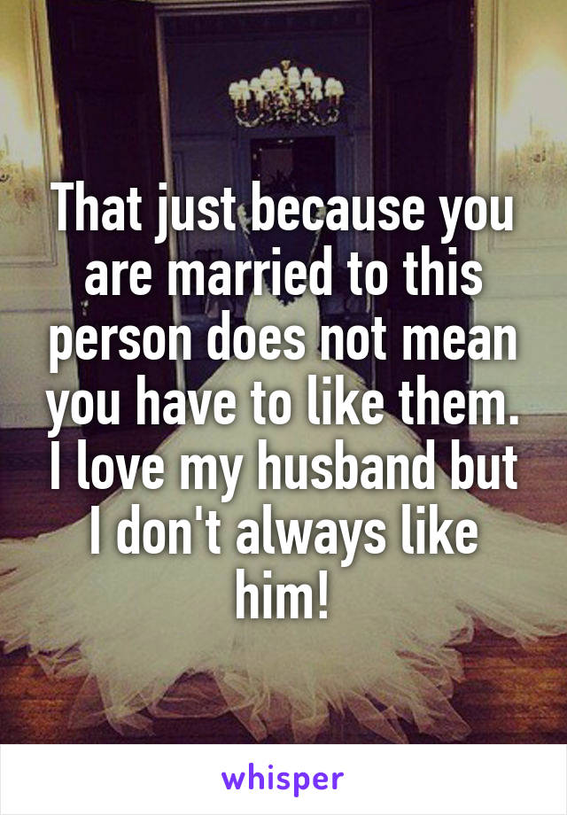 That just because you are married to this person does not mean you have to like them. I love my husband but I don't always like him!