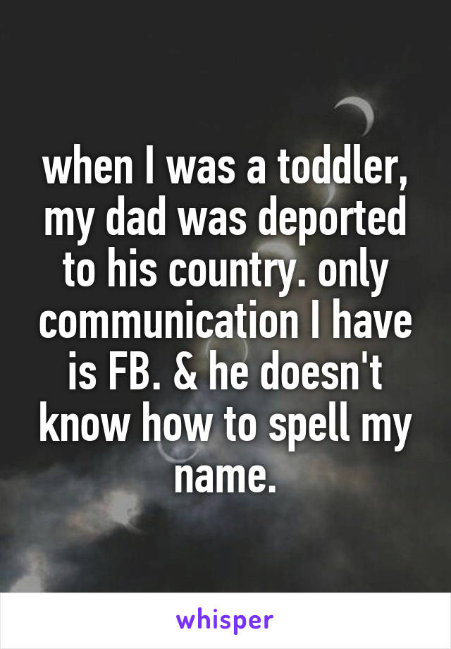 when I was a toddler, my dad was deported to his country. only communication I have is FB. & he doesn't know how to spell my name.