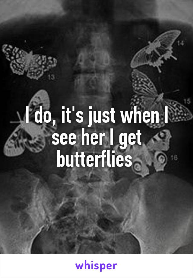 I do, it's just when I see her I get butterflies 