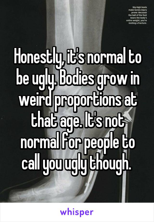 Honestly, it's normal to be ugly. Bodies grow in weird proportions at that age. It's not normal for people to call you ugly though. 