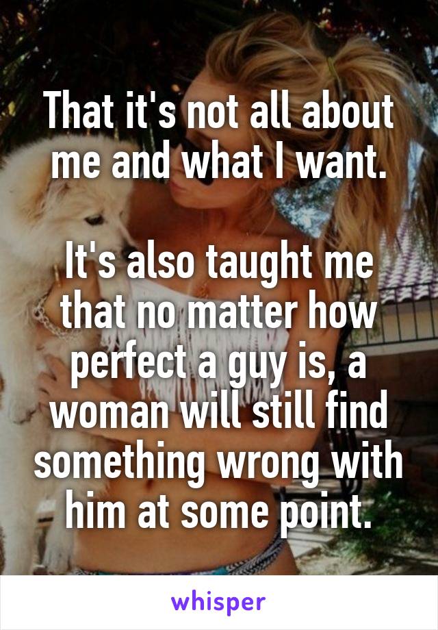 That it's not all about me and what I want.

It's also taught me that no matter how perfect a guy is, a woman will still find something wrong with him at some point.