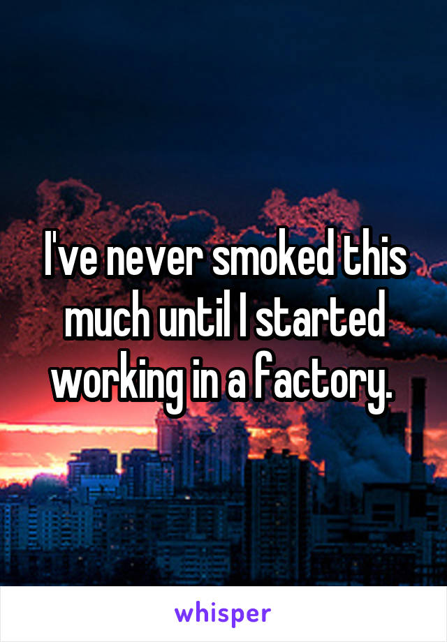 I've never smoked this much until I started working in a factory. 