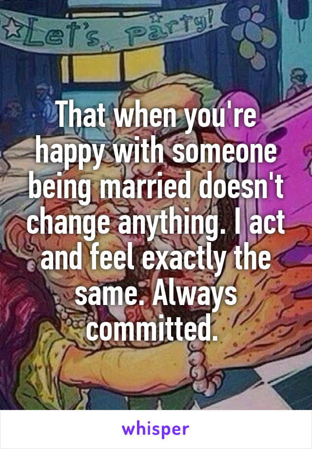 That when you're happy with someone being married doesn't change anything. I act and feel exactly the same. Always committed. 
