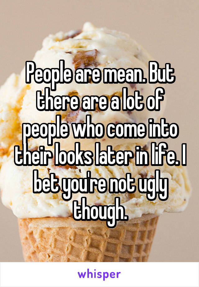 People are mean. But there are a lot of people who come into their looks later in life. I bet you're not ugly though.