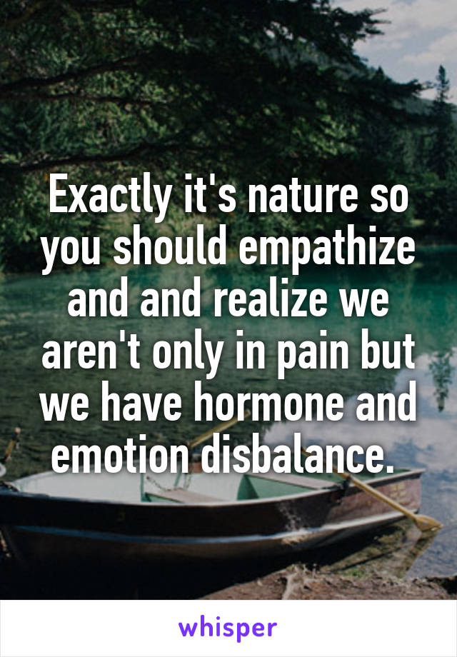 Exactly it's nature so you should empathize and and realize we aren't only in pain but we have hormone and emotion disbalance. 