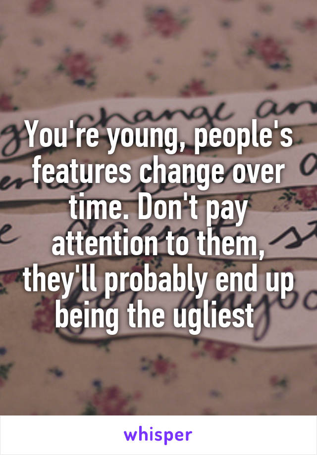 You're young, people's features change over time. Don't pay attention to them, they'll probably end up being the ugliest 