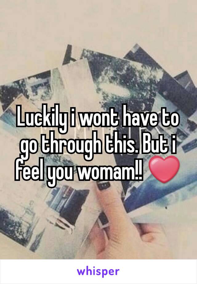 Luckily i wont have to go through this. But i feel you womam!! ❤