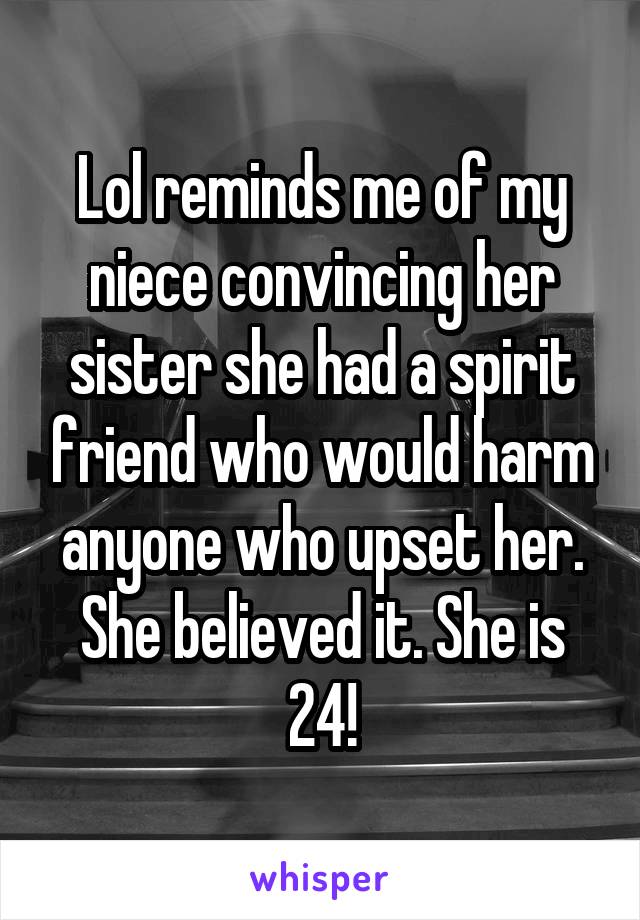 Lol reminds me of my niece convincing her sister she had a spirit friend who would harm anyone who upset her. She believed it. She is 24!