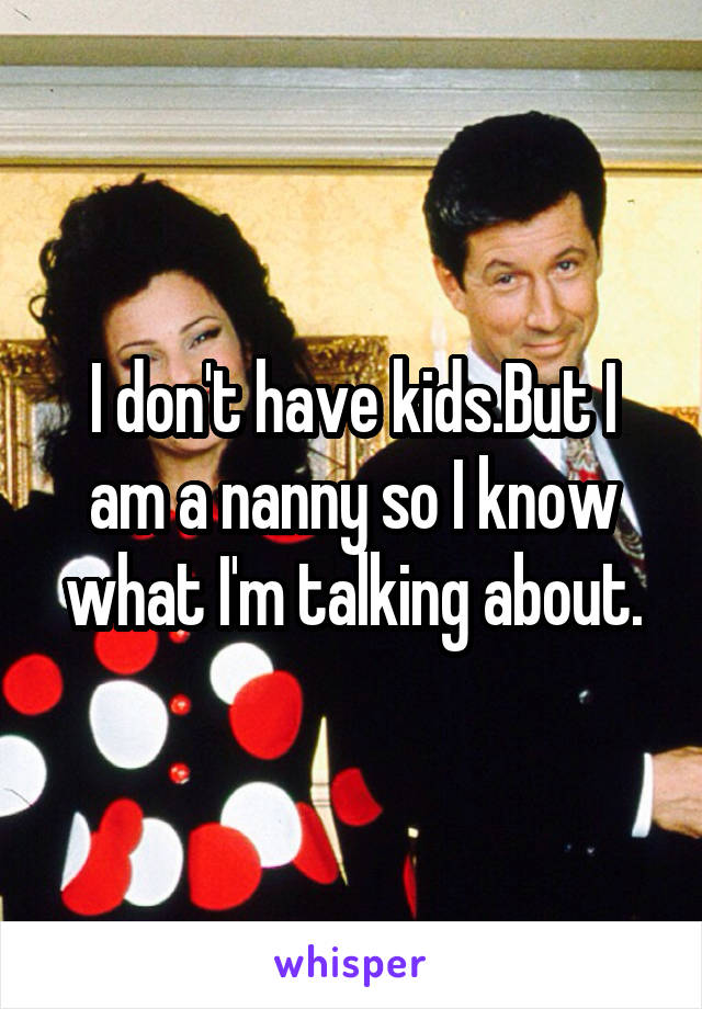 I don't have kids.But I am a nanny so I know what I'm talking about.