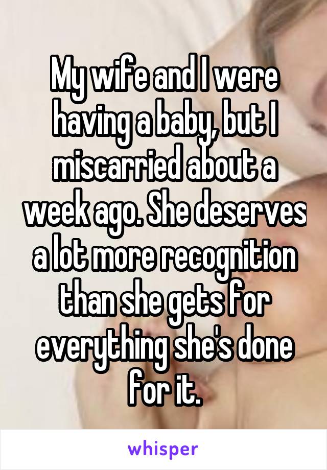 My wife and I were having a baby, but I miscarried about a week ago. She deserves a lot more recognition than she gets for everything she's done for it.