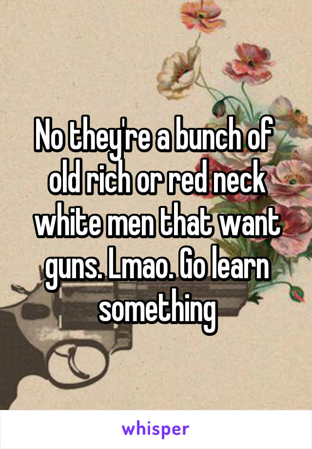 No they're a bunch of  old rich or red neck white men that want guns. Lmao. Go learn something