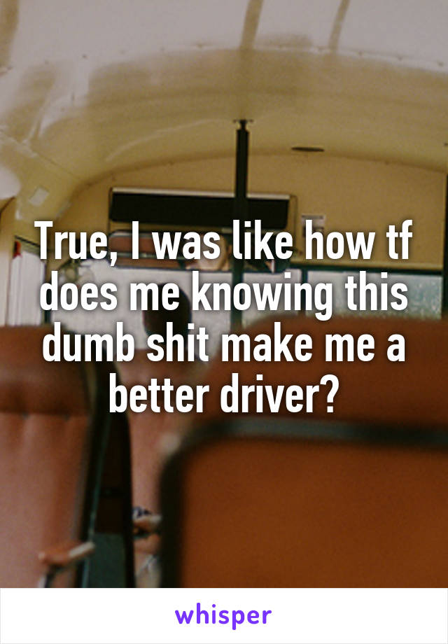 True, I was like how tf does me knowing this dumb shit make me a better driver?