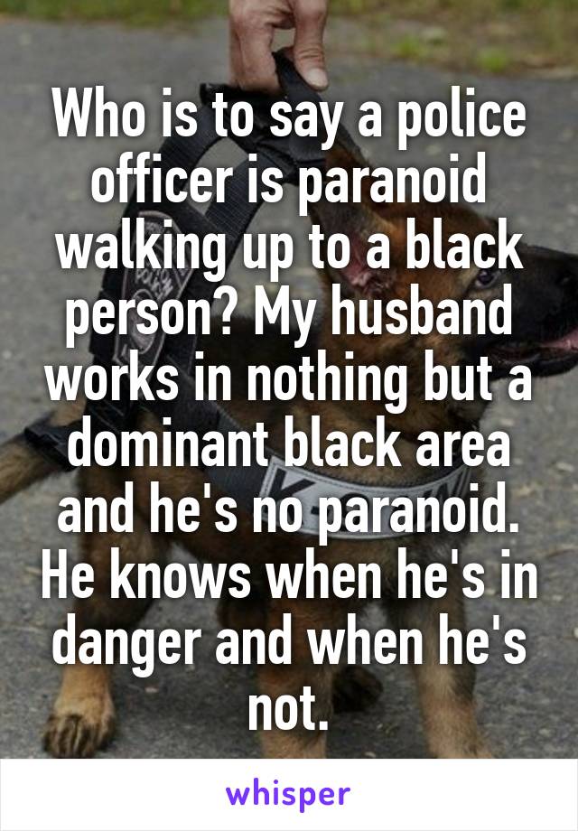 Who is to say a police officer is paranoid walking up to a black person? My husband works in nothing but a dominant black area and he's no paranoid. He knows when he's in danger and when he's not.