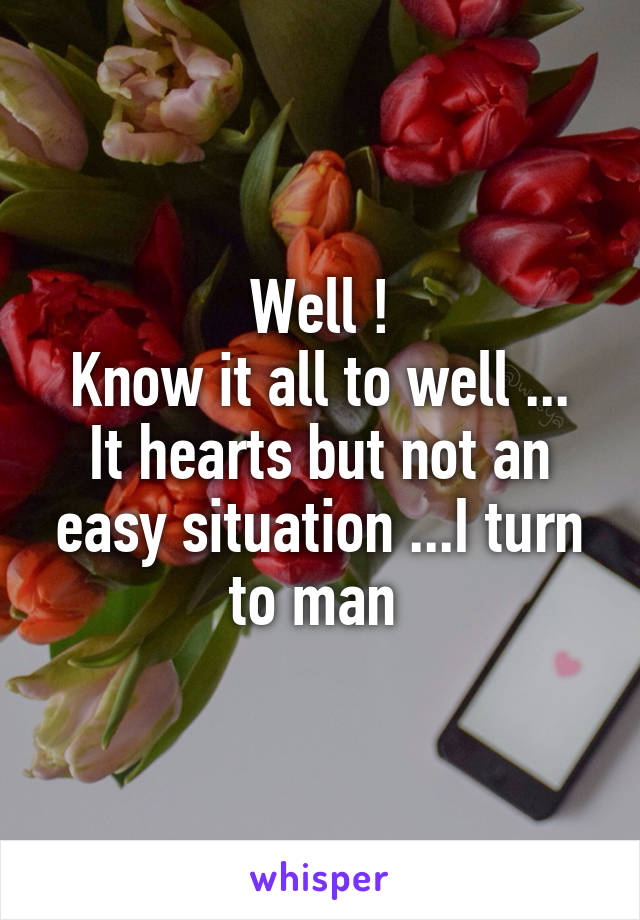 Well !
Know it all to well ...
It hearts but not an easy situation ...I turn to man 