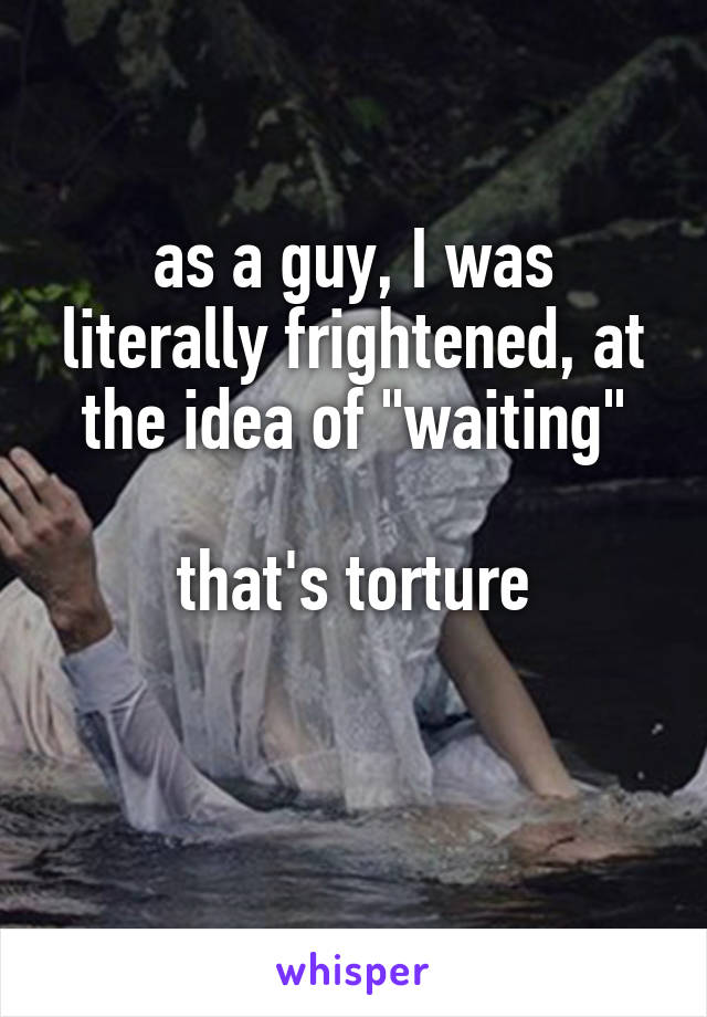 as a guy, I was literally frightened, at the idea of "waiting"

that's torture

