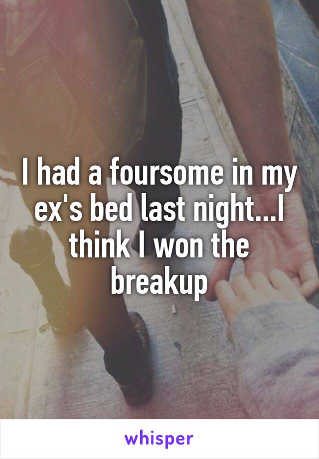 I had a foursome in my ex's bed last night...I think I won the breakup