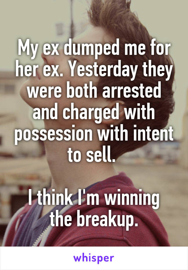 My ex dumped me for her ex. Yesterday they were both arrested and charged with possession with intent to sell. 

I think I'm winning the breakup.