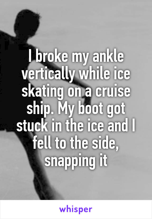 I broke my ankle vertically while ice skating on a cruise ship. My boot got stuck in the ice and I fell to the side, snapping it