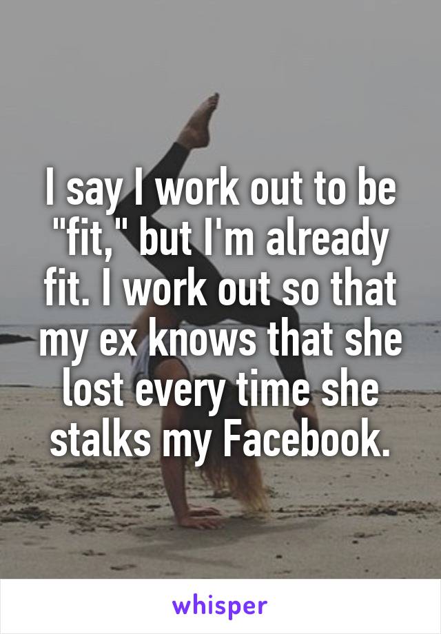 I say I work out to be "fit," but I'm already fit. I work out so that my ex knows that she lost every time she stalks my Facebook.