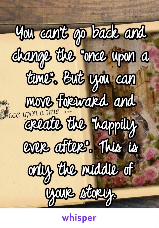 You can't go back and change the "once upon a time". But you can move forward and create the "happily ever after". This is only the middle of your story.