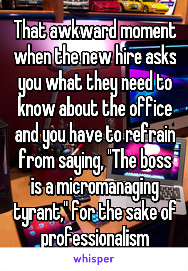 That awkward moment when the new hire asks you what they need to know about the office and you have to refrain from saying, "The boss is a micromanaging tyrant," for the sake of professionalism