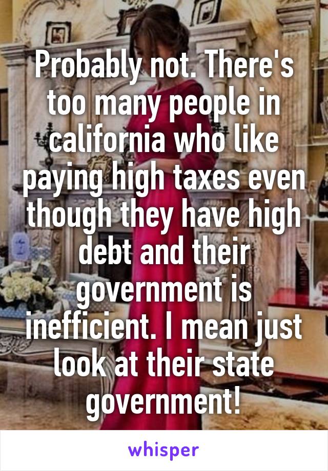Probably not. There's too many people in california who like paying high taxes even though they have high debt and their government is inefficient. I mean just look at their state government!