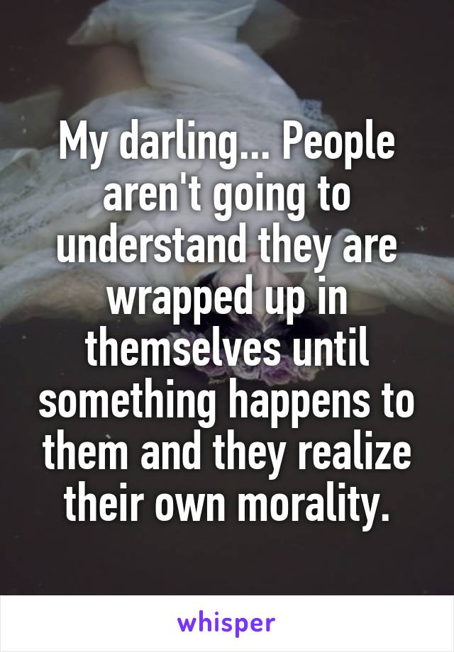 My darling... People aren't going to understand they are wrapped up in themselves until something happens to them and they realize their own morality.