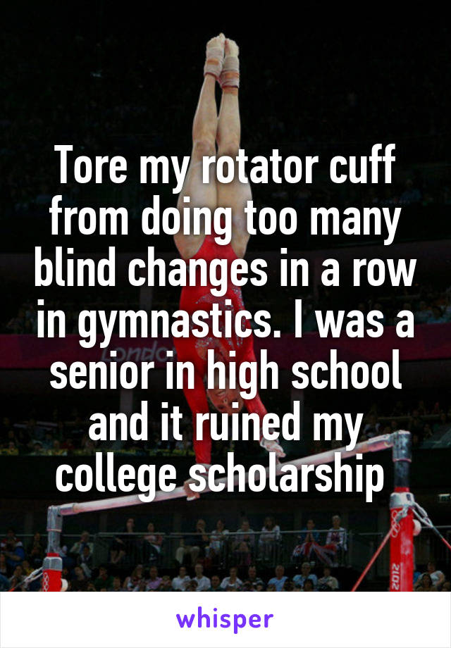 Tore my rotator cuff from doing too many blind changes in a row in gymnastics. I was a senior in high school and it ruined my college scholarship 