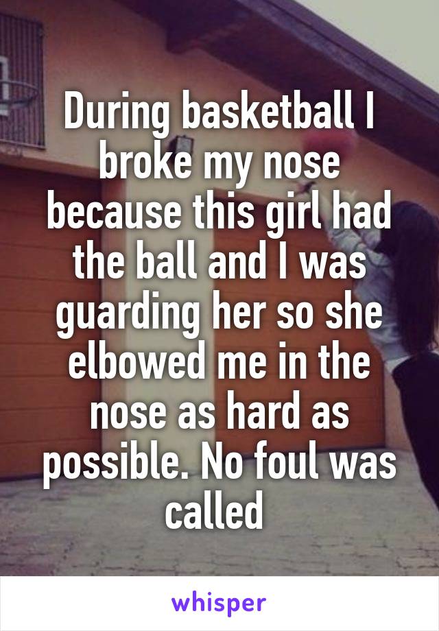 During basketball I broke my nose because this girl had the ball and I was guarding her so she elbowed me in the nose as hard as possible. No foul was called 
