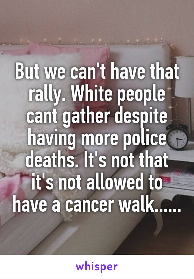 But we can't have that rally. White people cant gather despite having more police deaths. It's not that it's not allowed to have a cancer walk......