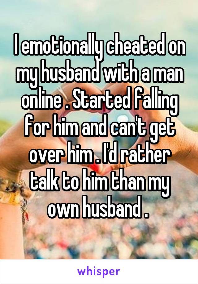 I emotionally cheated on my husband with a man online . Started falling for him and can't get over him . I'd rather talk to him than my own husband . 
