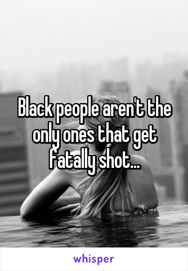 Black people aren't the only ones that get fatally shot...