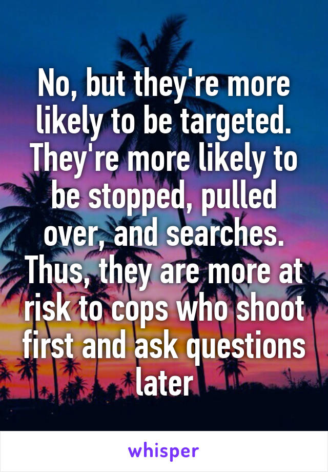 No, but they're more likely to be targeted. They're more likely to be stopped, pulled over, and searches. Thus, they are more at risk to cops who shoot first and ask questions later