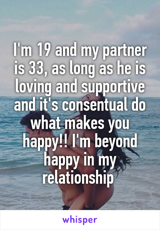 I'm 19 and my partner is 33, as long as he is loving and supportive and it's consentual do what makes you happy!! I'm beyond happy in my relationship 