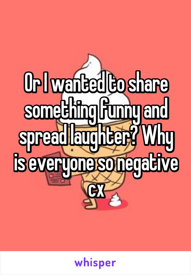 Or I wanted to share something funny and spread laughter? Why is everyone so negative cx