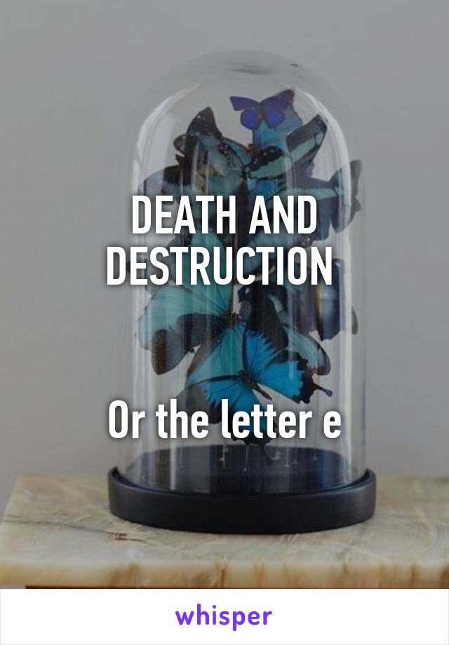 DEATH AND DESTRUCTION 


Or the letter e