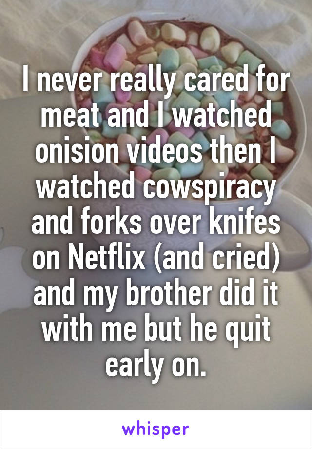 I never really cared for meat and I watched onision videos then I watched cowspiracy and forks over knifes on Netflix (and cried) and my brother did it with me but he quit early on.