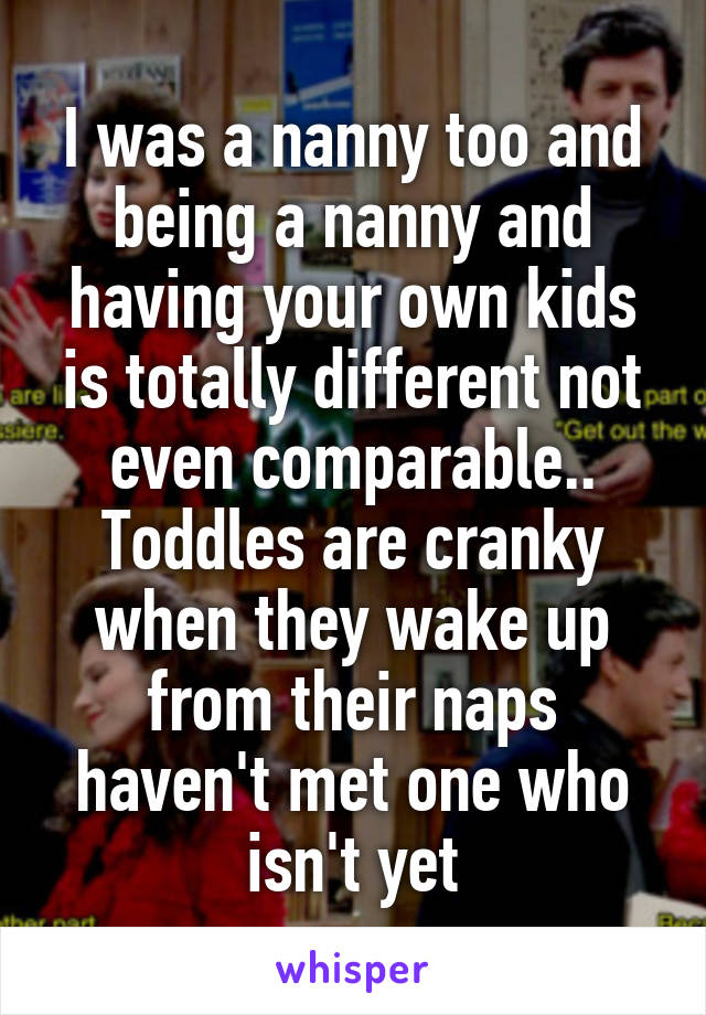 I was a nanny too and being a nanny and having your own kids is totally different not even comparable.. Toddles are cranky when they wake up from their naps haven't met one who isn't yet