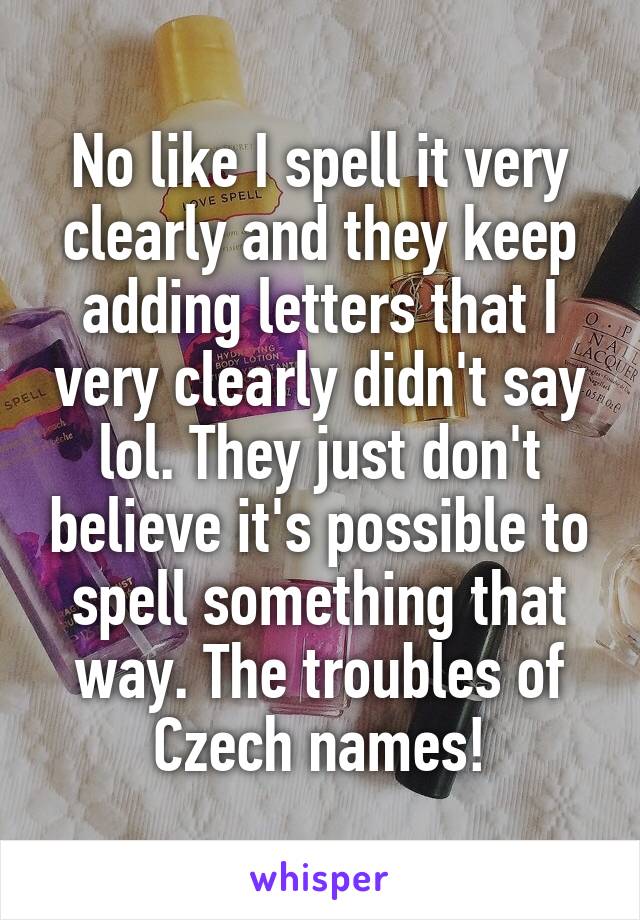 No like I spell it very clearly and they keep adding letters that I very clearly didn't say lol. They just don't believe it's possible to spell something that way. The troubles of Czech names!