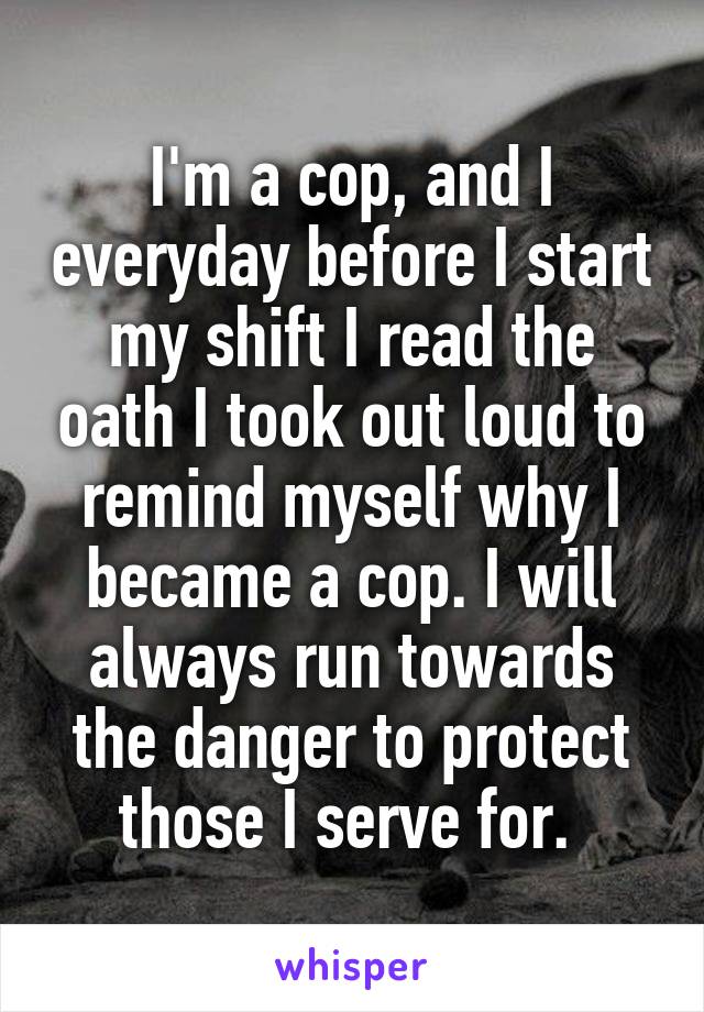 I'm a cop, and I everyday before I start my shift I read the oath I took out loud to remind myself why I became a cop. I will always run towards the danger to protect those I serve for. 