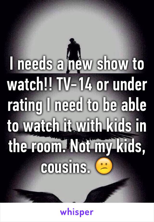 I needs a new show to watch!! TV-14 or under rating I need to be able to watch it with kids in the room. Not my kids, cousins. 😕