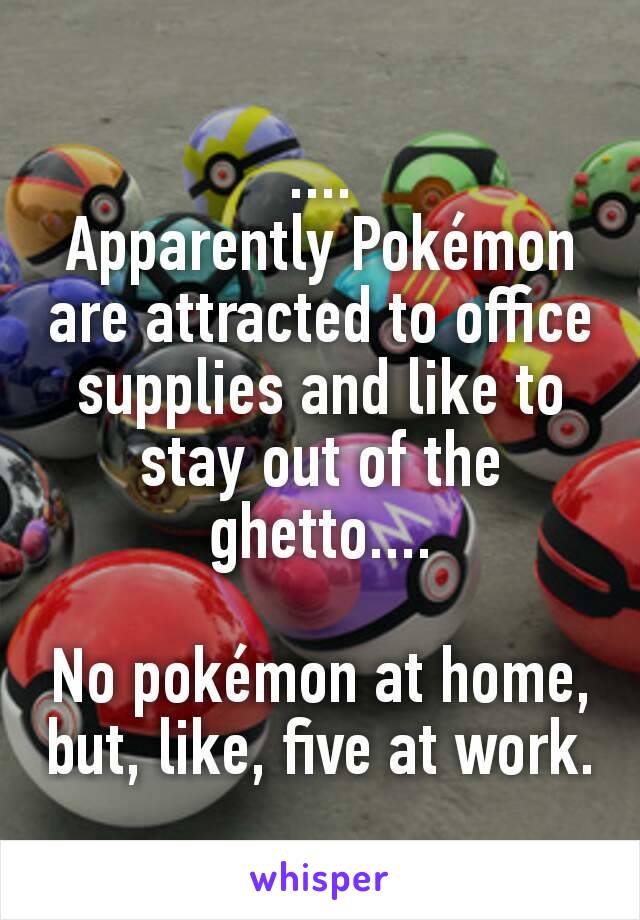 ....
Apparently Pokémon are attracted to office supplies and like to stay out of the ghetto....

No pokémon at home, but, like, five at work.