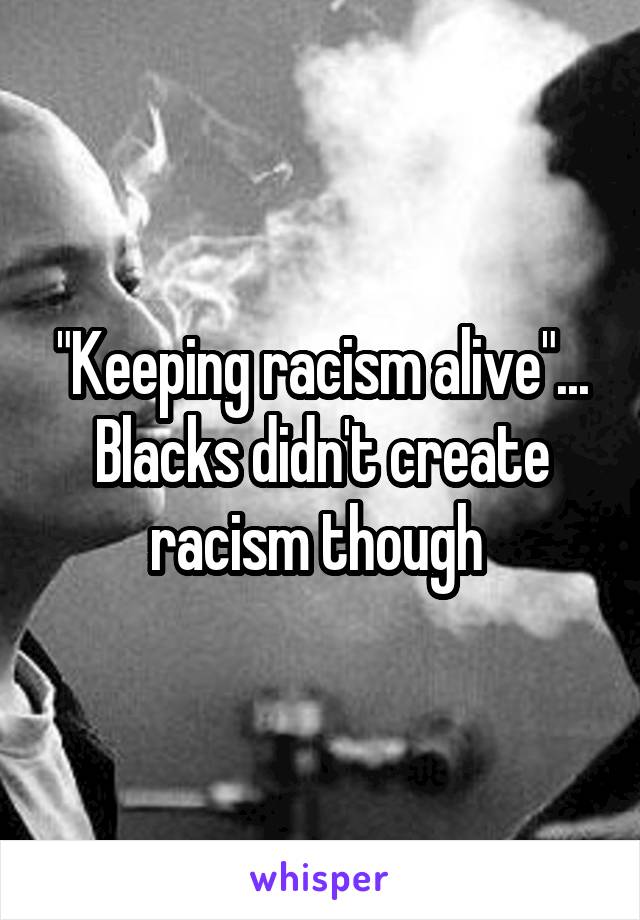 "Keeping racism alive"... Blacks didn't create racism though 