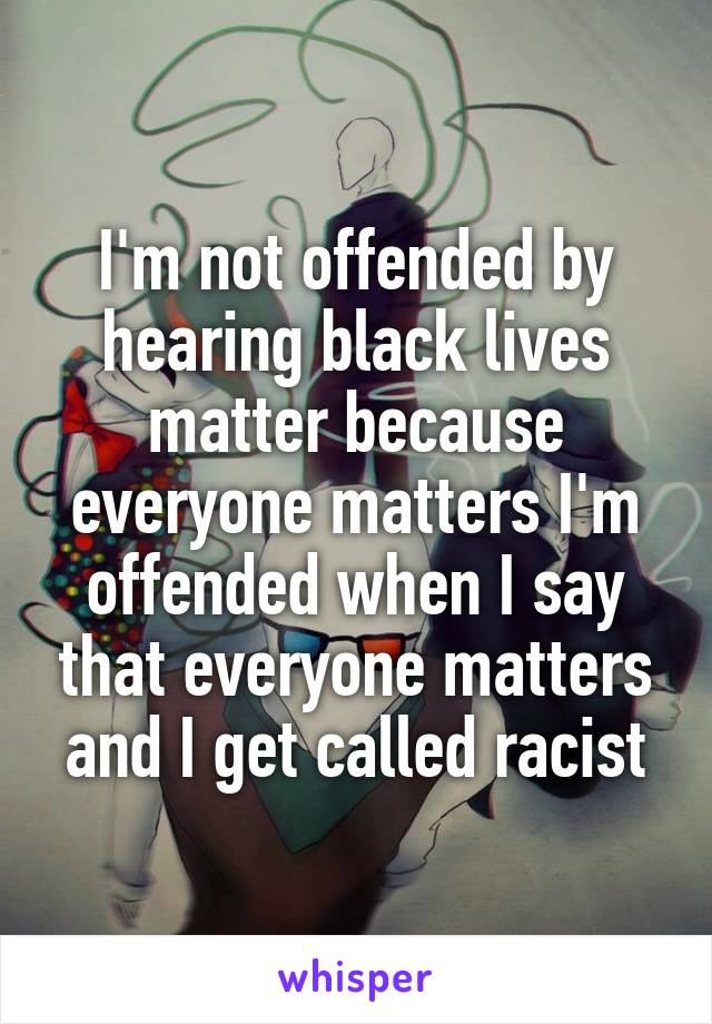 I'm not offended by hearing black lives matter because everyone matters I'm offended when I say that everyone matters and I get called racist