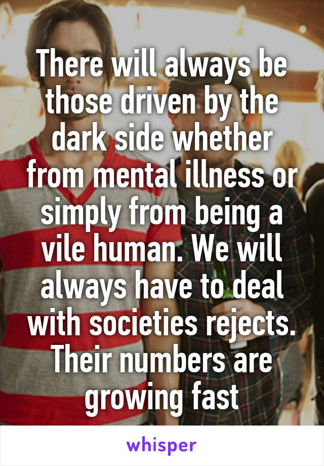 There will always be those driven by the dark side whether from mental illness or simply from being a vile human. We will always have to deal with societies rejects. Their numbers are growing fast