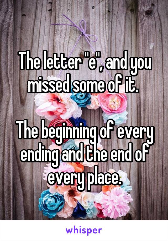 The letter "e", and you missed some of it. 

The beginning of every ending and the end of every place.