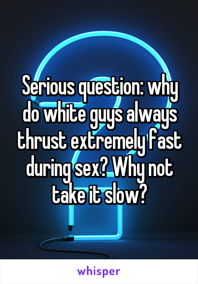 Serious question: why do white guys always thrust extremely fast during sex? Why not take it slow?