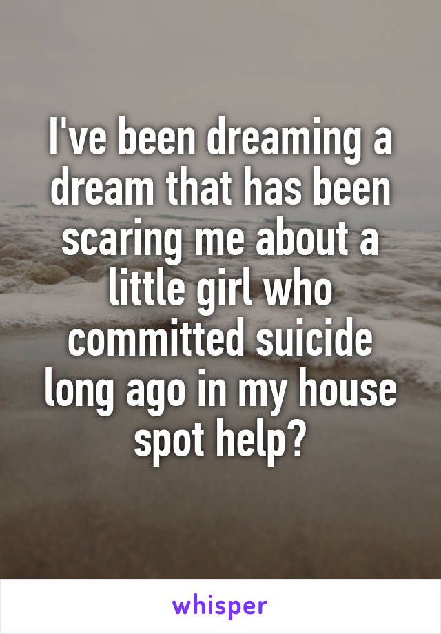 I've been dreaming a dream that has been scaring me about a little girl who committed suicide long ago in my house spot help?
