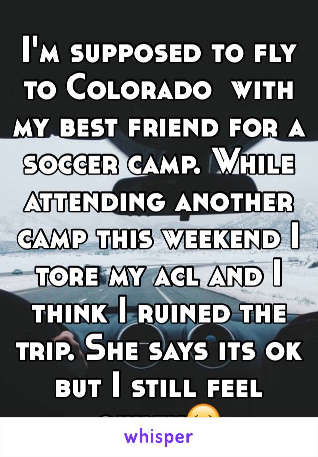 I'm supposed to fly to Colorado  with my best friend for a soccer camp. While attending another camp this weekend I tore my acl and I think I ruined the trip. She says its ok but I still feel guilty😔